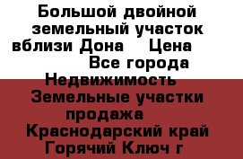  Большой двойной земельный участок вблизи Дона. › Цена ­ 760 000 - Все города Недвижимость » Земельные участки продажа   . Краснодарский край,Горячий Ключ г.